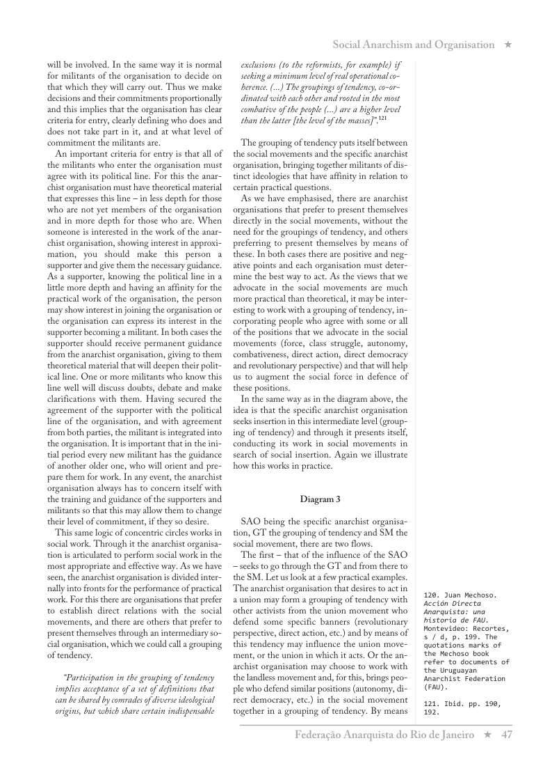 will be involved. In the same way it is normal for militants of the organisation to decide on that which they will carry out. Thus we make decisions and their commitments proportionally and this implies that the organisation has clear criteria for entry, clearly defining who does and does not take part in it, and at what level of commitment the militants are  An important criteria for entry is that all of the militants who enter the organisation must agree with its political line. For this the anar- chist organisation must have theoretical material that expresses this line ~ n less depth for those who are not yet members of the organisation and in more depth for those who are. When someone is interested in the work of the anar- chist organisation, showing interest in approxi- mation, you should make this person a supporter and give them the necessary guidance. As a supporter, knowing the poliical line in a little more depth and having an affinity for the practical work of the organisation, the person may show interestin joining the organisation or the organisation can express its interest in the supporter becoming a miliant. In both cases the supporter should receive permanent guidance from the anarchist organisation, giving to them theoretical material that will deepen their polit- ical line. One or more militants who know this line well will discuss doubts, debate and make clarifications with them. Having secured the agreement of the supporter with the policical line of the organisation, and with agreement from both parties, the militant is integrated into the organisation. Itis important that in the ini- tial period every new militant has the guidance of another older one, who will orient and pre- pare them for work. In any event, the anachist organisation always has to concern itself with the training and guidance of the supporters and militants so that this may allow them to change their level of commitment, i they so desire.  This same logic of concentic circles works in social work. Through it the anarchist organisa- tion s articulated to perform social work in the most appropriate and effective way. As we have seen, the anarchist organisation is divided inter- nallyinto frons for the performance of practical work. For this there are organisations that prefer to establish direct relations with the social movements, and there are others that prefer to present themselves through an intermediary so- cial organisation, which we could call  grouping of tendency.  “Participation in the grouping of tendency implies acceptance of a set of defimitions that can be shared by compadesof diverse ideological origins, but which share certain indispensable  Social Anarchism and Organisation *  exclusions (1o the reformists, for example) if scking a minimun level of eal operational co- berence. () The groupingsof tendency,co-or- dinated with each other and rosted in’the most combative of the people () are a higher lewel than the latter [the level of the masss]"  The grouping of tendency putsitslf between the social movements and the specific anarchist organisation, bringing together militants of dis- tinct ideologies that have affinity in relation to certain practical questions.  As we have emphasised, there are anarchist organisations that prefer to present themselves directly in the social movements, without the need for the groupings of tendency, and others preferring to present themselves by means of these. In both cases there are positive and neg- ative points and each organisation must deter- mine the best way to act. As the views that we advocate in the social movements are much more practical than theoretical, it may be inter- esting to work with a grouping of tendency, i corporating people who agree with some or all of the positions that we advocate in the social movements (force, class struggle, autonomy, combativeness, direct action, direct democracy and revolutionary perspective) and that il help us to augment the social force in defence of these positions.  In the same way as in the diagram above, the idea is that the specific anarchist organisation secks insertion in this intermediate level (group- ing of tendency) and through it presents itself, conducting its work in social movements in search of social insertion. Again we illustrate how this works in practice.  Disgeam3  SAO being the specific anarchist organisa- tion, G the grouping of tendency and SM the social movement, there are two flows.  The first ~ that of the influence of the SAQ ~ seeks to go through the GT and from there to the SM. Let s look at a few practical examples The anarchist organisation that desires to actin a union may form a grouping of tendency with other activists from the union movement who defend some specific banners (revolutionary perspective, direct action, etc.) and by means of this tendency may influence the union move- ment, o the union in which it acts. O the an- archist organisation may choose to work with the landless movement and, for this, bings peo- ple who defend similar posicions (autonomy, rect democracy, etc.) in the social movement together in a grouping of tendency. By means  120 Juan Mechoso. Accién Directa ‘narquista: una historia de FAU. Hontevideo: Recortes, s/ d, p. 199. The quotations marks of he Mechaso book refer to documents of the Uruguayan Anarchist Federation (A,  121 Thid. pp. 190, 102,  Federagio A  rquista do Rio de Janciro * 47 